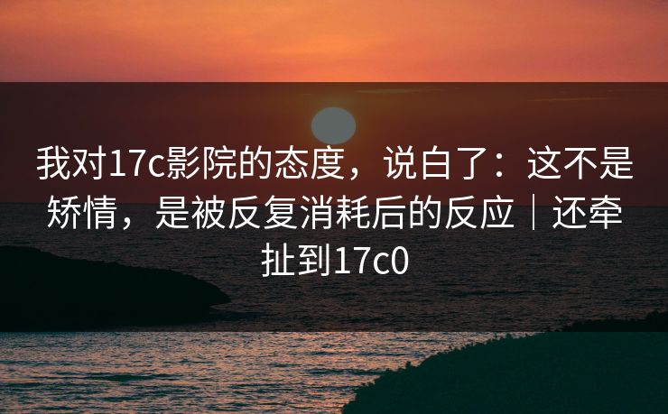 我对17c影院的态度,说白了:这不是矫情,是被反复消耗后的反应|还牵扯到17c0