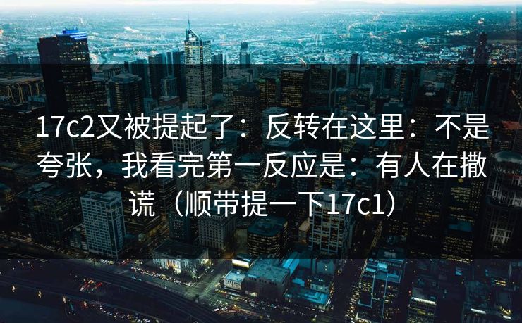 17c2又被提起了:反转在这里:不是夸张,我看完第一反应是:有人在撒谎(顺带提一下17c1)