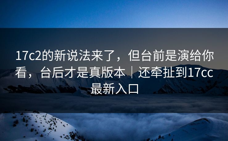 17c2的新说法来了,但台前是演给你看,台后才是真版本|还牵扯到17cc最新入口