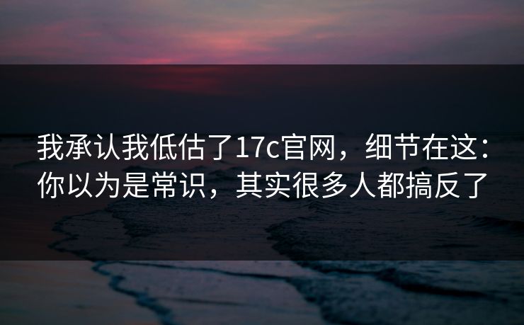 我承认我低估了17c官网,细节在这:你以为是常识,其实很多人都搞反了