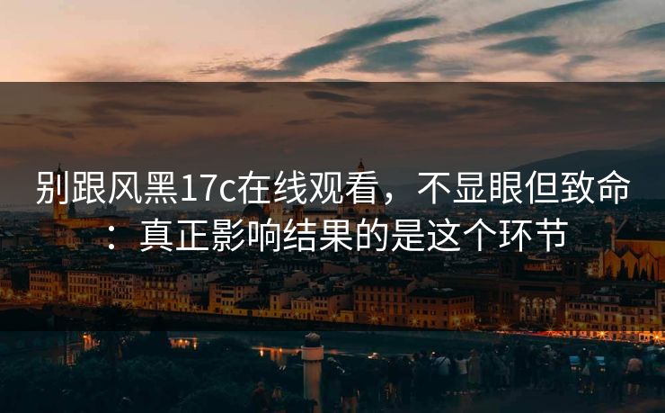 别跟风黑17c在线观看,不显眼但致命:真正影响结果的是这个环节