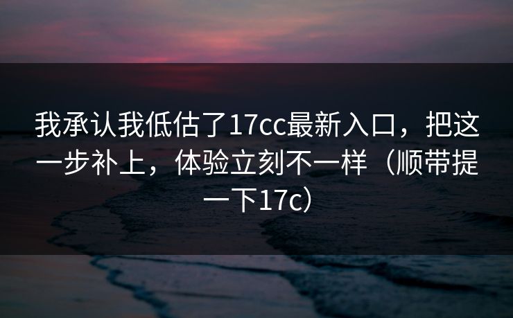 我承认我低估了17cc最新入口,把这一步补上,体验立刻不一样(顺带提一下17c)