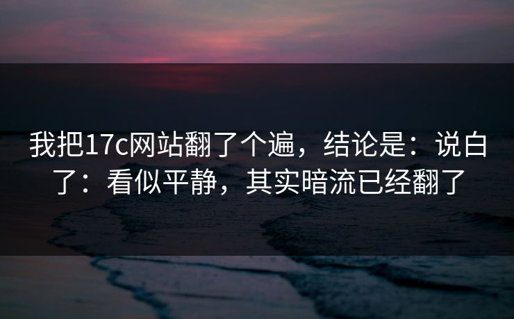 我把17c网站翻了个遍，结论是：说白了：看似平静，其实暗流已经翻了