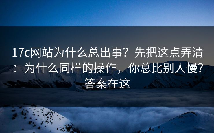 17c网站为什么总出事?先把这点弄清:为什么同样的操作,你总比别人慢?答案在这