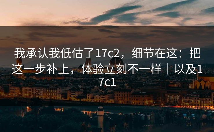 我承认我低估了17c2,细节在这:把这一步补上,体验立刻不一样|以及17c1