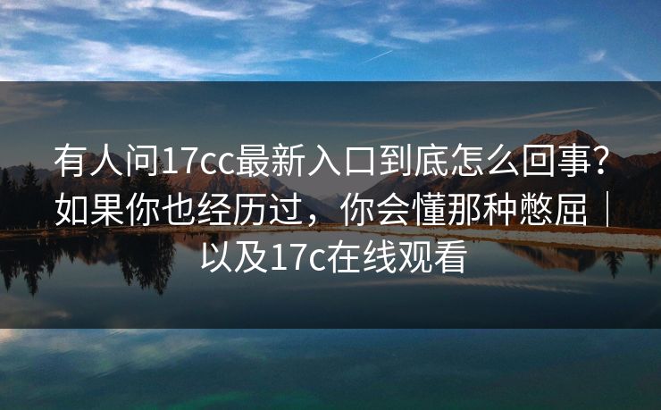 有人问17cc最新入口到底怎么回事?如果你也经历过,你会懂那种憋屈|以及17c在线观看