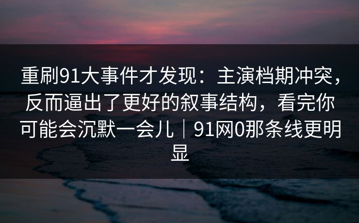 重刷91大事件才发现：主演档期冲突，反而逼出了更好的叙事结构，看完你可能会沉默一会儿｜91网0那条线更明显