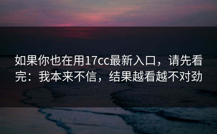 如果你也在用17cc最新入口，请先看完：我本来不信，结果越看越不对劲