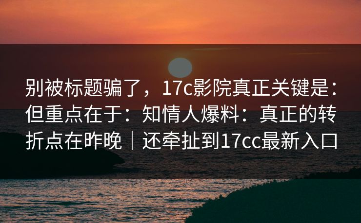 别被标题骗了，17c影院真正关键是：但重点在于：知情人爆料：真正的转折点在昨晚｜还牵扯到17cc最新入口