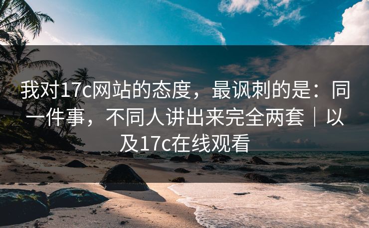 我对17c网站的态度，最讽刺的是：同一件事，不同人讲出来完全两套｜以及17c在线观看