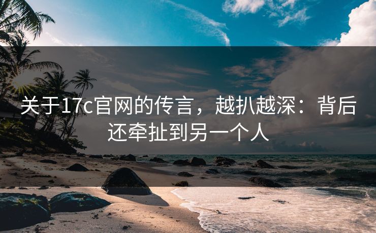 关于17c官网的传言，越扒越深：背后还牵扯到另一个人