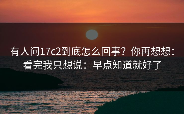 有人问17c2到底怎么回事?你再想想:看完我只想说:早点知道就好了