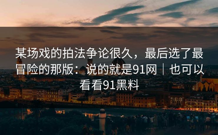 某场戏的拍法争论很久，最后选了最冒险的那版：说的就是91网｜也可以看看91黑料