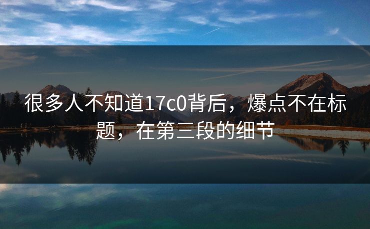 很多人不知道17c0背后，爆点不在标题，在第三段的细节