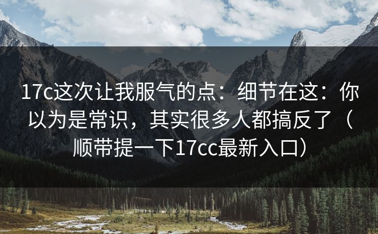 17c这次让我服气的点：细节在这：你以为是常识，其实很多人都搞反了（顺带提一下17cc最新入口）