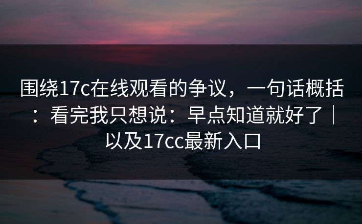 围绕17c在线观看的争议，一句话概括：看完我只想说：早点知道就好了｜以及17cc最新入口
