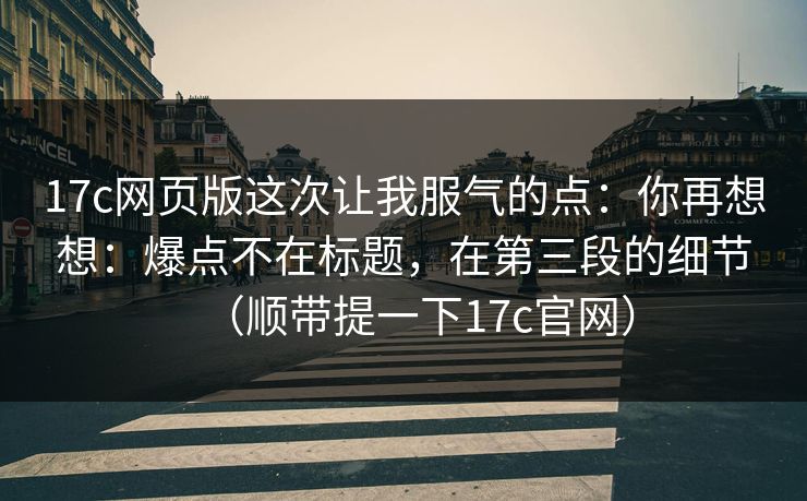 17c网页版这次让我服气的点：你再想想：爆点不在标题，在第三段的细节（顺带提一下17c官网）