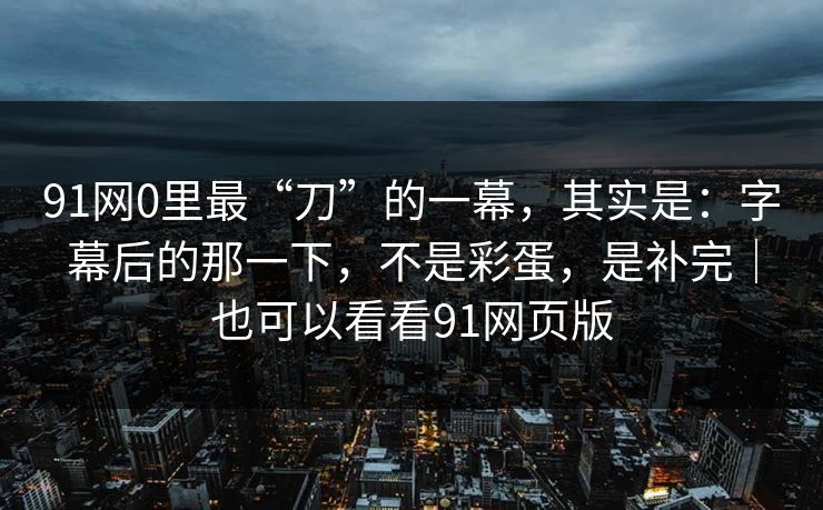 91网0里最“刀”的一幕,其实是:字幕后的那一下,不是彩蛋,是补完|也可以看看91网页版