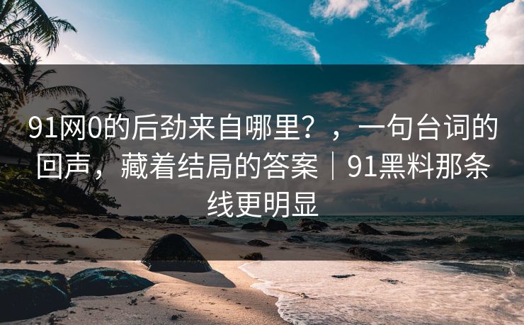 91网0的后劲来自哪里？，一句台词的回声，藏着结局的答案｜91黑料那条线更明显
