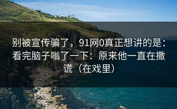 别被宣传骗了,91网0真正想讲的是:看完脑子嗡了一下:原来他一直在撒谎(在戏里)