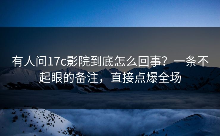 有人问17c影院到底怎么回事？一条不起眼的备注，直接点爆全场