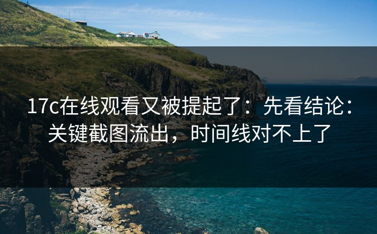 17c在线观看又被提起了:先看结论:关键截图流出,时间线对不上了