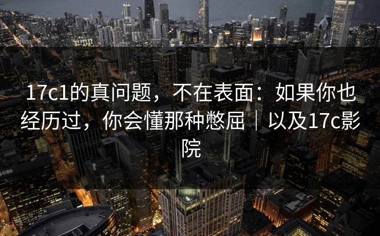 17c1的真问题,不在表面:如果你也经历过,你会懂那种憋屈|以及17c影院