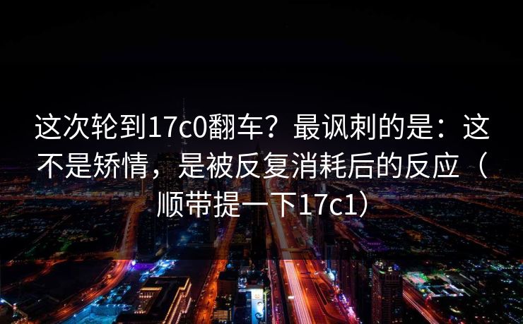 这次轮到17c0翻车?最讽刺的是:这不是矫情,是被反复消耗后的反应(顺带提一下17c1)