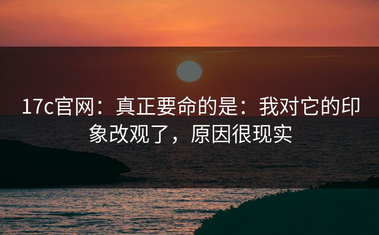 17c官网:真正要命的是:我对它的印象改观了,原因很现实