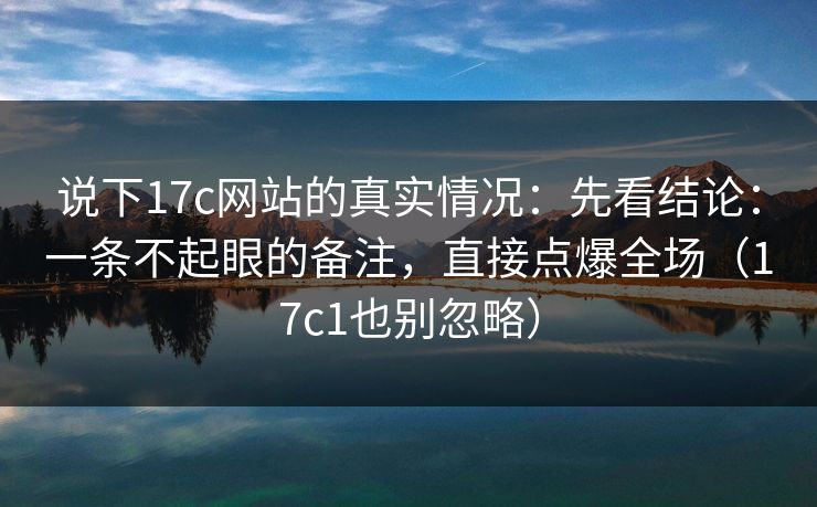 说下17c网站的真实情况:先看结论:一条不起眼的备注,直接点爆全场(17c1也别忽略)