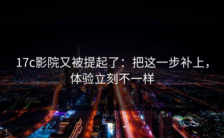 17c影院又被提起了:把这一步补上,体验立刻不一样