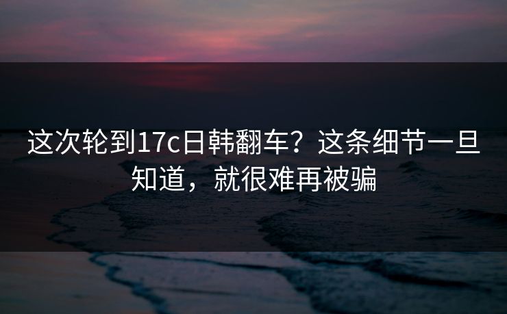 这次轮到17c日韩翻车?这条细节一旦知道,就很难再被骗
