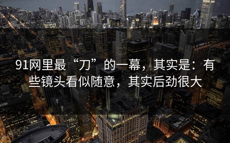 91网里最“刀”的一幕，其实是：有些镜头看似随意，其实后劲很大