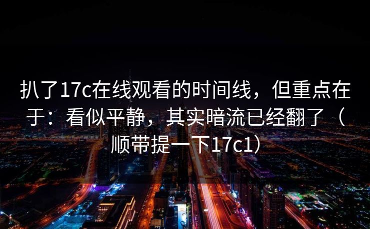 扒了17c在线观看的时间线,但重点在于:看似平静,其实暗流已经翻了(顺带提一下17c1)