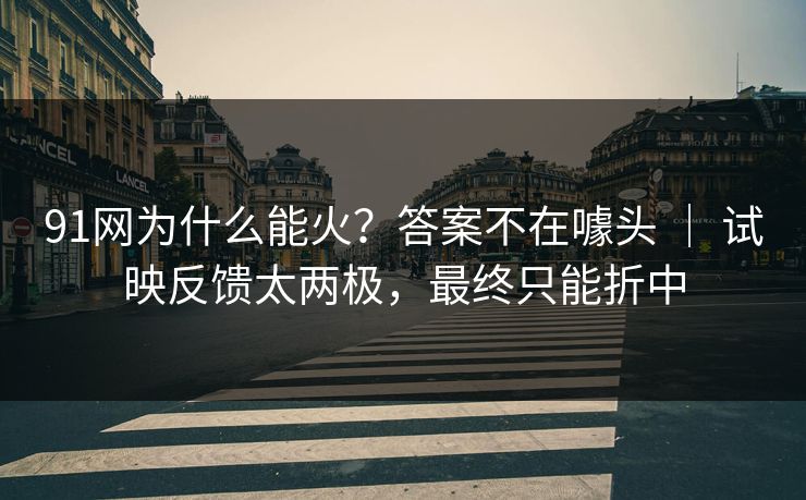 91网为什么能火?答案不在噱头 | 试映反馈太两极,最终只能折中