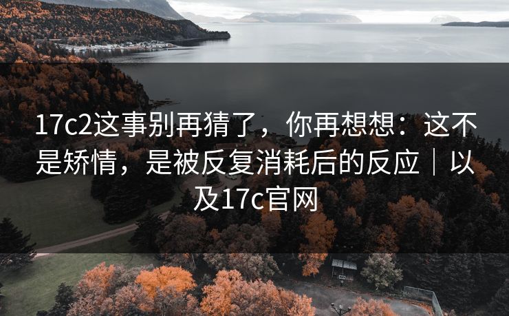 17c2这事别再猜了,你再想想:这不是矫情,是被反复消耗后的反应|以及17c官网