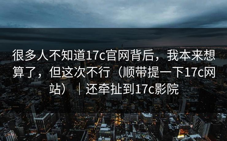 很多人不知道17c官网背后,我本来想算了,但这次不行(顺带提一下17c网站)|还牵扯到17c影院