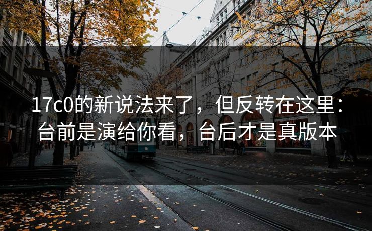 17c0的新说法来了,但反转在这里:台前是演给你看,台后才是真版本