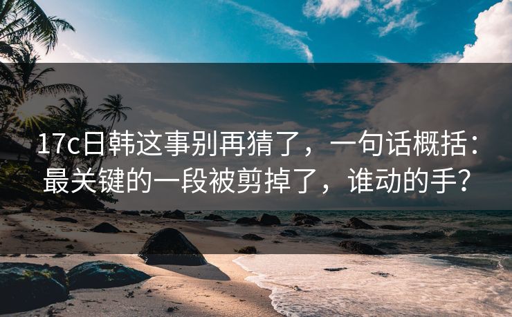 17c日韩这事别再猜了,一句话概括:最关键的一段被剪掉了,谁动的手?
