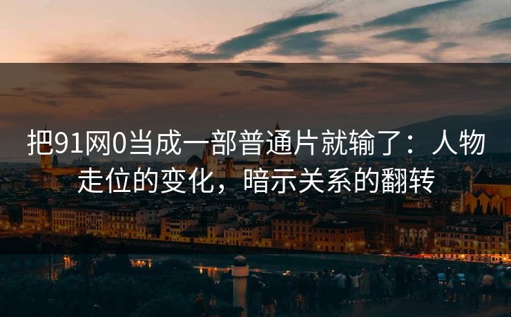 把91网0当成一部普通片就输了：人物走位的变化，暗示关系的翻转