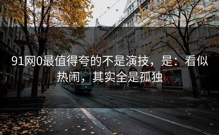 91网0最值得夸的不是演技，是：看似热闹，其实全是孤独