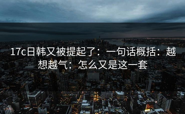 17c日韩又被提起了:一句话概括:越想越气:怎么又是这一套