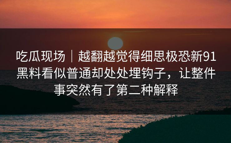 吃瓜现场|越翻越觉得细思极恐新91黑料看似普通却处处埋钩子,让整件事突然有了第二种解释