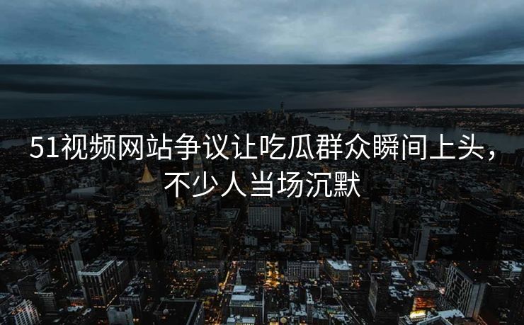 51视频网站争议让吃瓜群众瞬间上头,不少人当场沉默