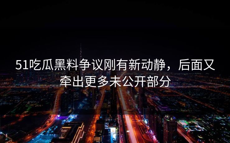 51吃瓜黑料争议刚有新动静,后面又牵出更多未公开部分