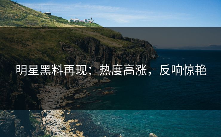 明星黑料再现：热度高涨，反响惊艳