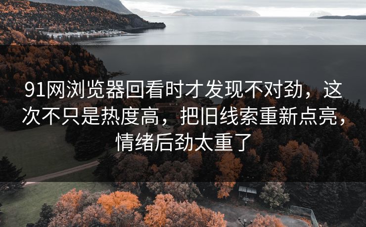 91网浏览器回看时才发现不对劲，这次不只是热度高，把旧线索重新点亮，情绪后劲太重了