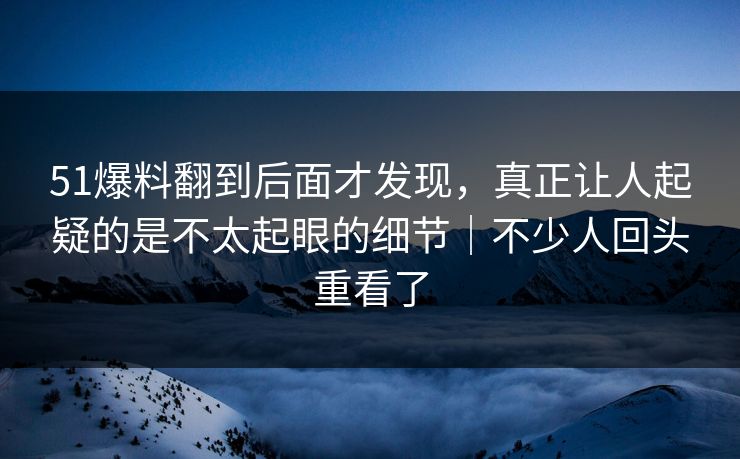 51爆料翻到后面才发现，真正让人起疑的是不太起眼的细节｜不少人回头重看了