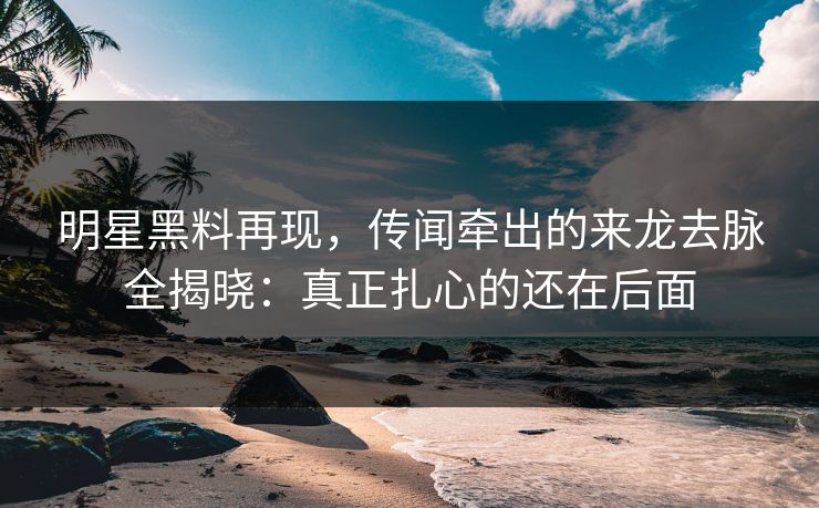 明星黑料再现，传闻牵出的来龙去脉全揭晓：真正扎心的还在后面