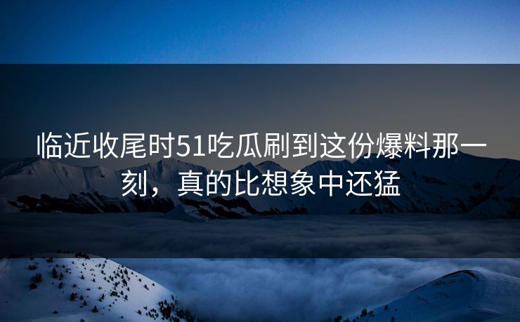 临近收尾时51吃瓜刷到这份爆料那一刻，真的比想象中还猛